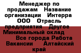 Менеджер по продажам › Название организации ­ Интерра, ООО › Отрасль предприятия ­ Другое › Минимальный оклад ­ 15 000 - Все города Работа » Вакансии   . Алтайский край